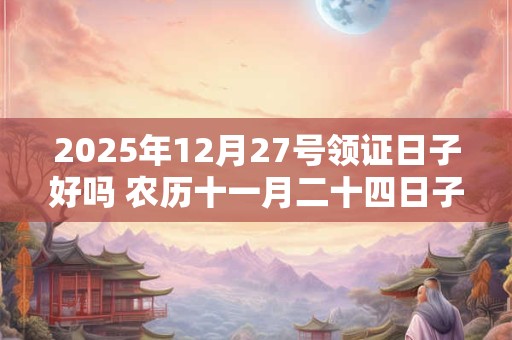 2025年12月27号领证日子好吗 农历十一月二十四日子好吗
