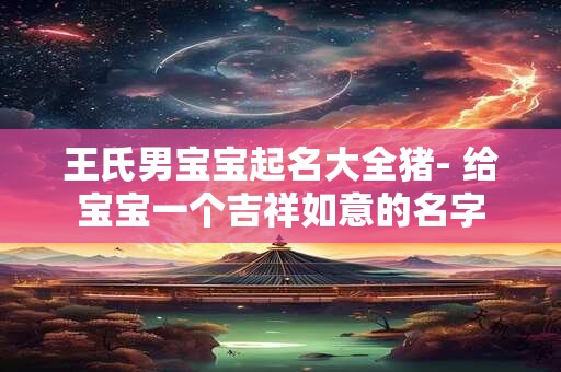 王氏男宝宝起名大全猪- 给宝宝一个吉祥如意的名字