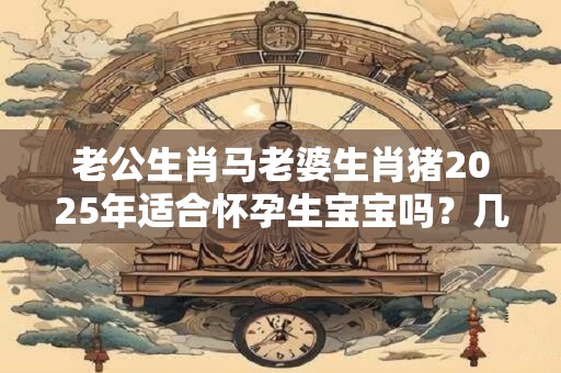 老公生肖马老婆生肖猪2025年适合怀孕生宝宝吗？几月出生最好？