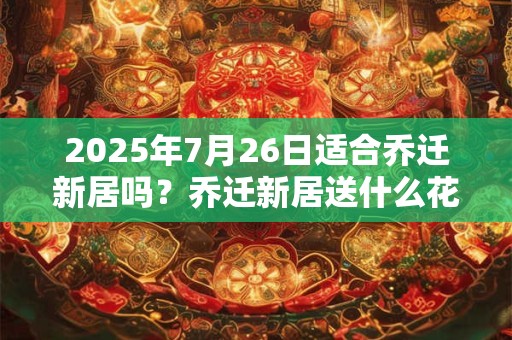 2025年7月26日适合乔迁新居吗？乔迁新居送什么花最好？