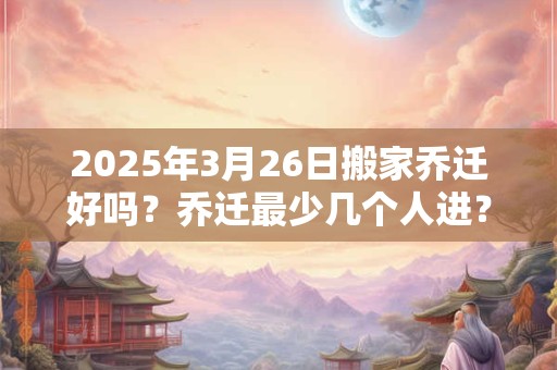 2025年3月26日搬家乔迁好吗？乔迁最少几个人进？