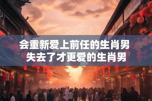会重新爱上前任的生肖男 失去了才更爱的生肖男