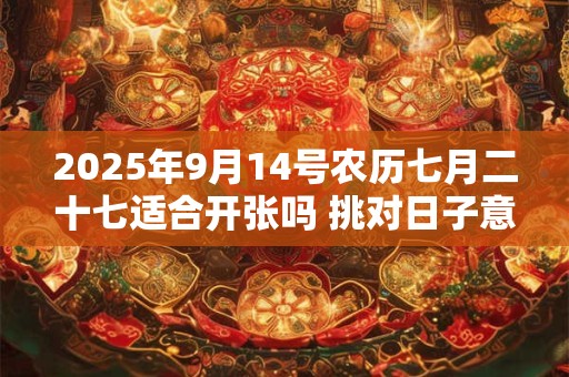 2025年9月14号农历七月二十七适合开张吗 挑对日子意好