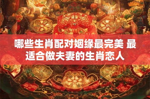 哪些生肖配对姻缘最完美 最适合做夫妻的生肖恋人