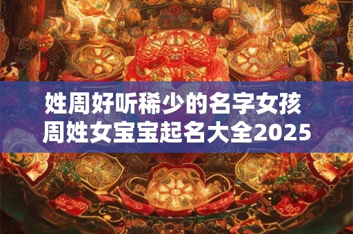姓周好听稀少的名字女孩 周姓女宝宝起名大全2025