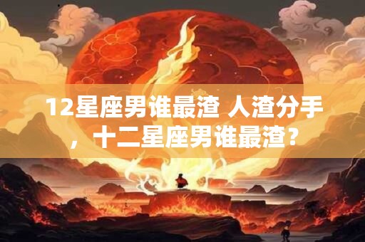 12星座男谁最渣 人渣分手，十二星座男谁最渣？