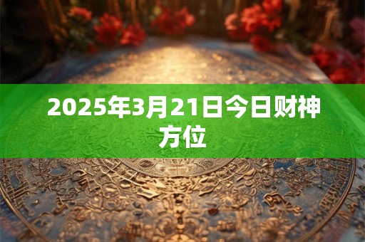 2025年3月21日今日财神方位 2025年3月21日今日财神方位