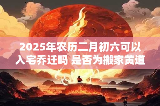 2025年农历二月初六可以入宅乔迁吗 是否为搬家黄道吉日
