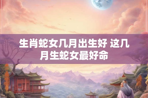 生肖蛇女几月出生好 这几月生蛇女最好命