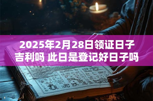 2025年2月28日领证日子吉利吗 此日是登记好日子吗