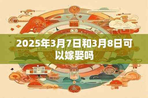 2025年3月7日和3月8日可以嫁娶吗 2025年3月7日和3月8日可以嫁娶吗
