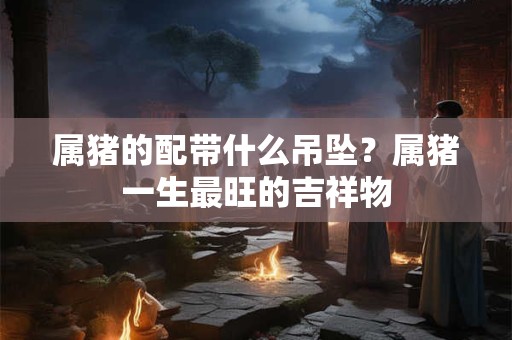 属猪的配带什么吊坠？属猪一生最旺的吉祥物