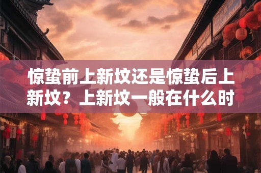 惊蛰前上新坟还是惊蛰后上新坟？上新坟一般在什么时间？