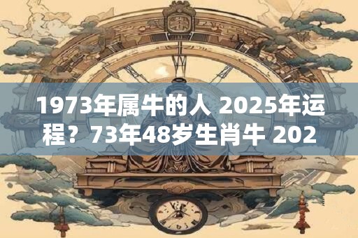 1973年属牛的人 2025年运程？73年48岁生肖牛 2025年运势