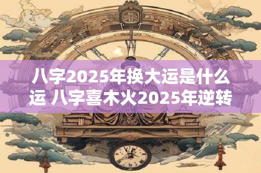 八字2025年换大运是什么运 八字喜木火2025年逆转吗