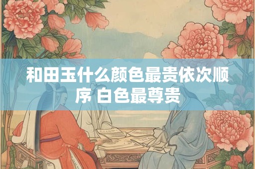 和田玉什么颜色最贵依次顺序 白色最尊贵