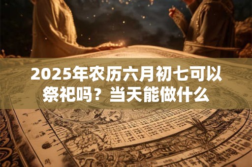 2025年农历六月初七可以祭祀吗？当天能做什么