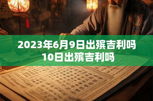 2023年6月9日出殡吉利吗 10日出殡吉利吗