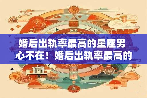 婚后出轨率最高的星座男 心不在！婚后出轨率最高的三大星座