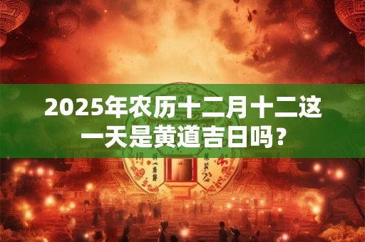 2025年农历十二月十二这一天是黄道吉日吗？