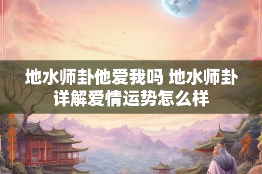 地水师卦他爱我吗 地水师卦详解爱情运势怎么样