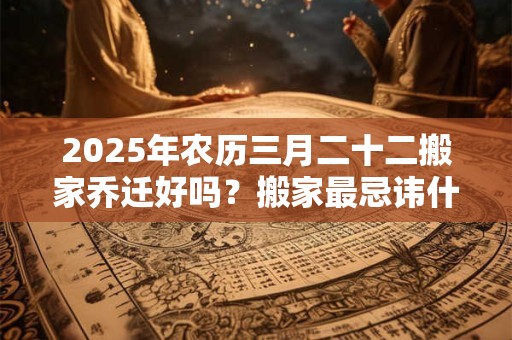 2025年农历三月二十二搬家乔迁好吗？搬家最忌讳什么人？
