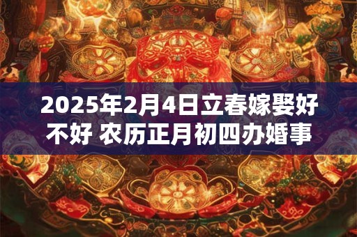 2025年2月4日立春嫁娶好不好 农历正月初四办婚事好吗 2025年2月4日立春嫁娶好不好 农历正月初四办婚事好吗