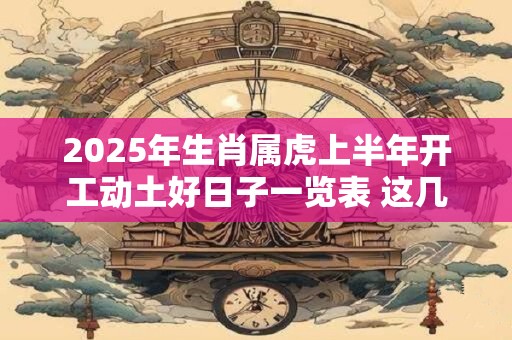 2025年生肖属虎上半年开工动土好日子一览表 这几天都是吉日