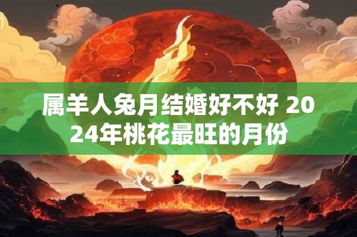 属羊人兔月结婚好不好 2024年桃花最旺的月份