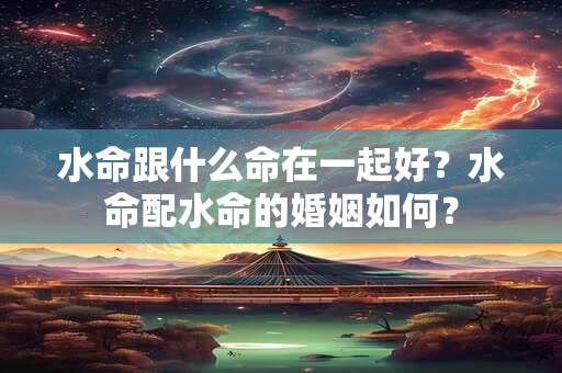 水命跟什么命在一起好?水命配水命的婚姻如何? 水命跟什么命在一起好?水命配水命的婚姻如何?