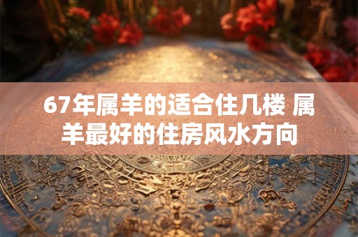 67年属羊的适合住几楼 属羊最好的住房风水方向