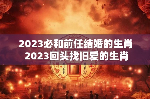 2023必和前任结婚的生肖 2023回头找旧爱的生肖