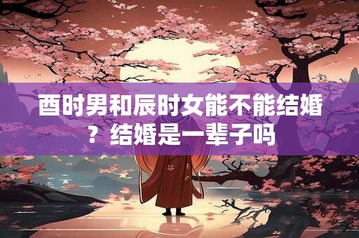 酉时男和辰时女能不能结婚？结婚是一辈子吗