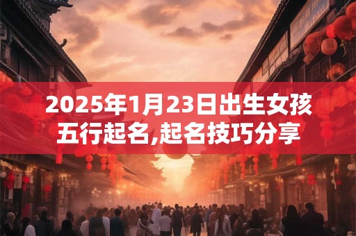 2025年1月23日出生女孩五行起名,起名技巧分享