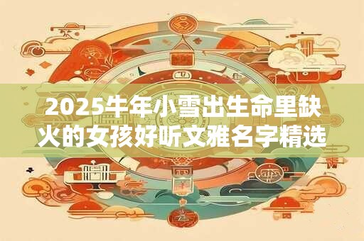 2025牛年小雪出生命里缺火的女孩好听文雅名字精选集 2025牛年小雪出生命里缺火的女孩好听文雅名字精选集