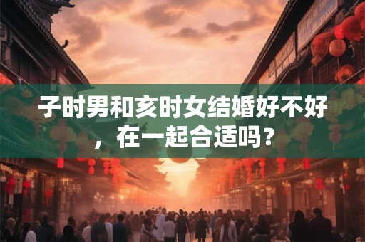 子时男和亥时女结婚好不好，在一起合适吗？