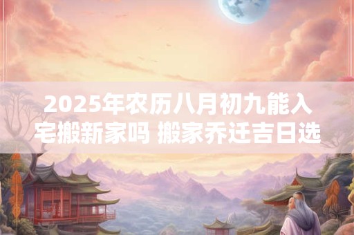 2025年农历八月初九能入宅搬新家吗 搬家乔迁吉日选择