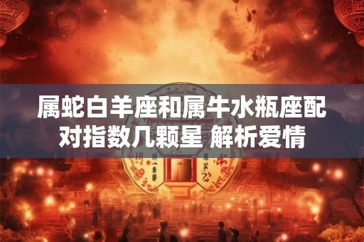 属蛇白羊座和属牛水瓶座配对指数几颗星 解析爱情