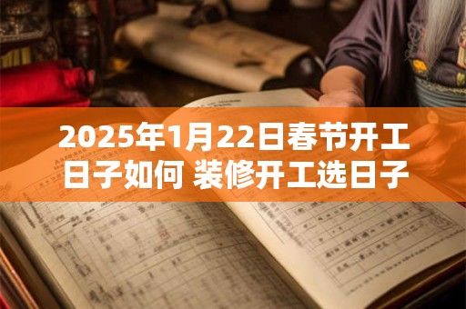 2025年1月22日春节开工日子如何 装修开工选日子