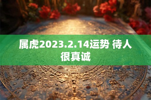 属虎2023.2.14运势 待人很真诚