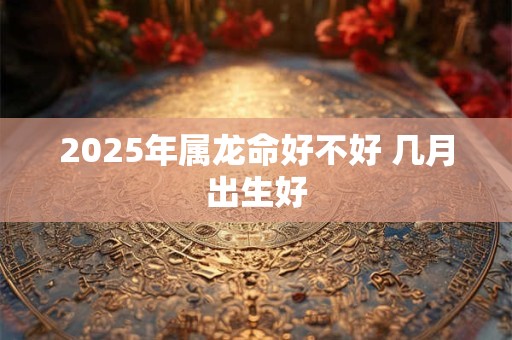 2025年属龙命好不好 几月出生好