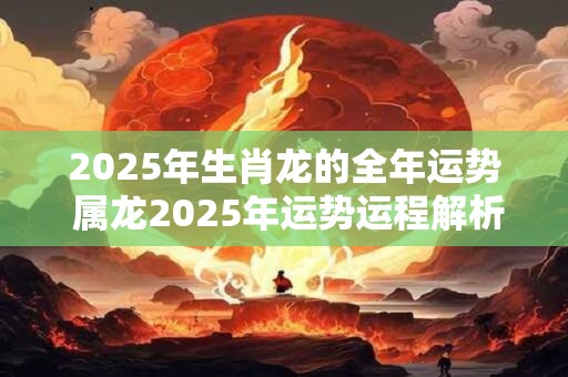 2025年生肖龙的全年运势 属龙2025年运势运程解析