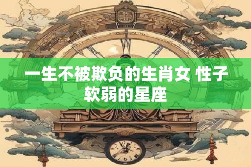 一生不被欺负的生肖女 性子软弱的星座