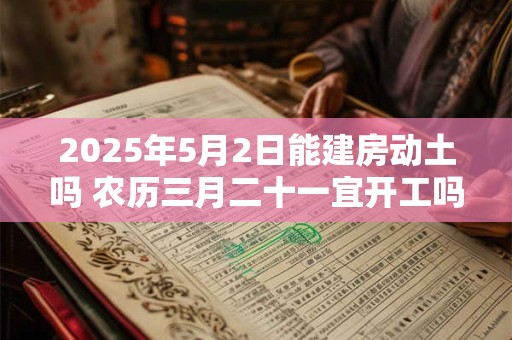 2025年5月2日能建房动土吗 农历三月二十一宜开工吗