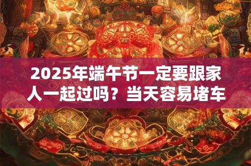 详细阅读:2025年端午节一定要跟家人一起过吗?当天容易堵车吗? 2025年端午节一定要跟家人一起过吗?当天容易堵车吗?