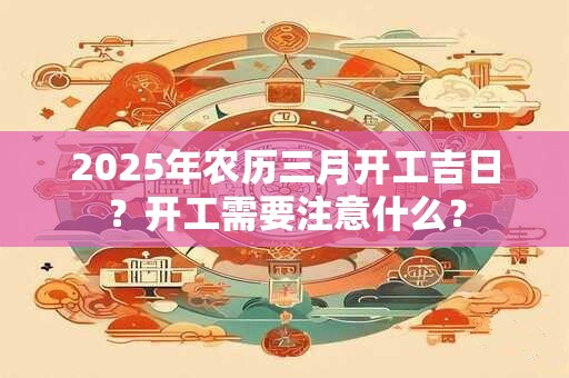 2025年农历三月开工吉日？开工需要注意什么？