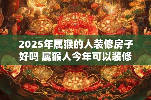 2025年属猴的人装修房子好吗 属猴人今年可以装修房屋吗 2025年属猴的人装修房子好吗 属猴人今年可以装修房屋吗