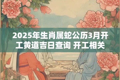 2025年生肖属蛇公历3月开工黄道吉日查询 开工相关说法