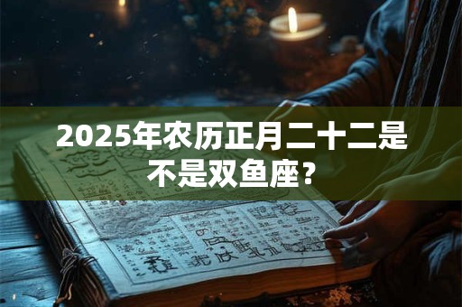 2025年农历正月二十二是不是双鱼座？