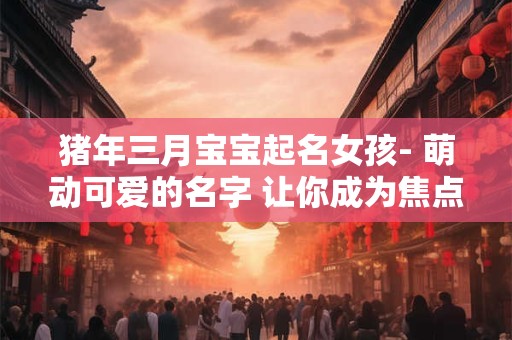 猪年三月宝宝起名女孩- 萌动可爱的名字 让你成为焦点！